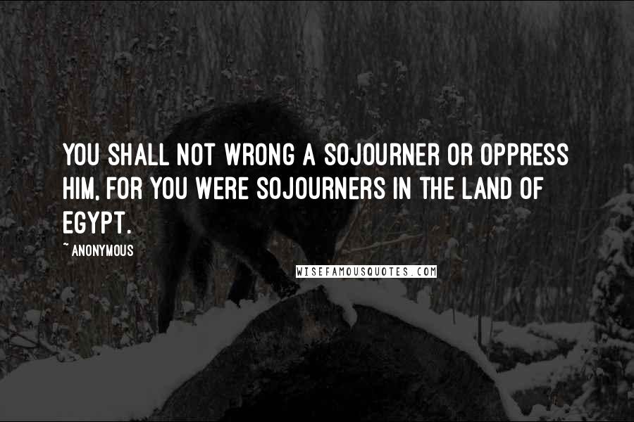 Anonymous Quotes: You shall not wrong a sojourner or oppress him, for you were sojourners in the land of Egypt.