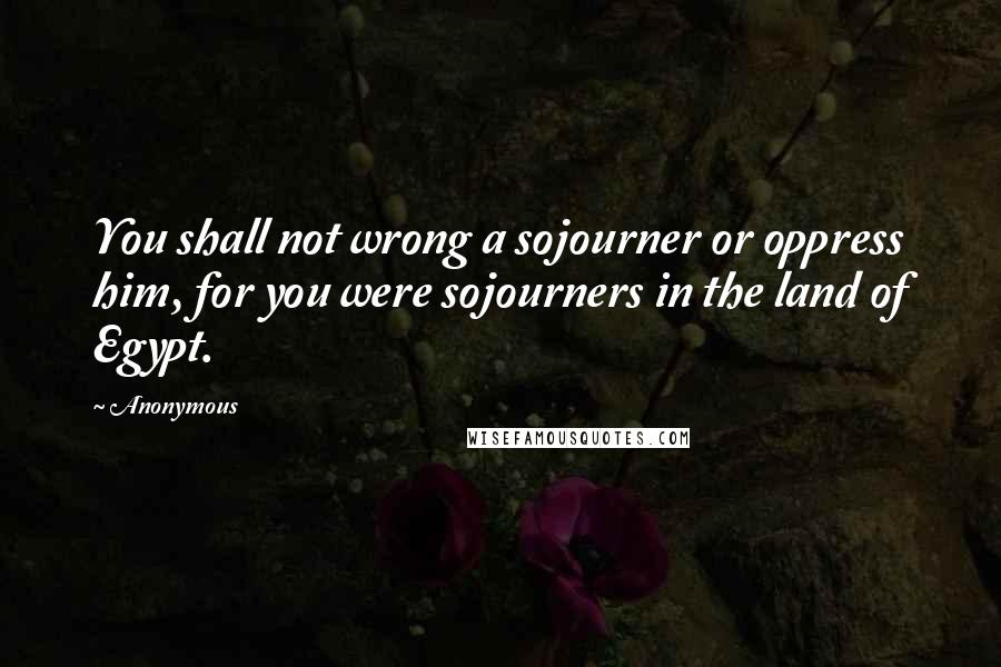 Anonymous Quotes: You shall not wrong a sojourner or oppress him, for you were sojourners in the land of Egypt.