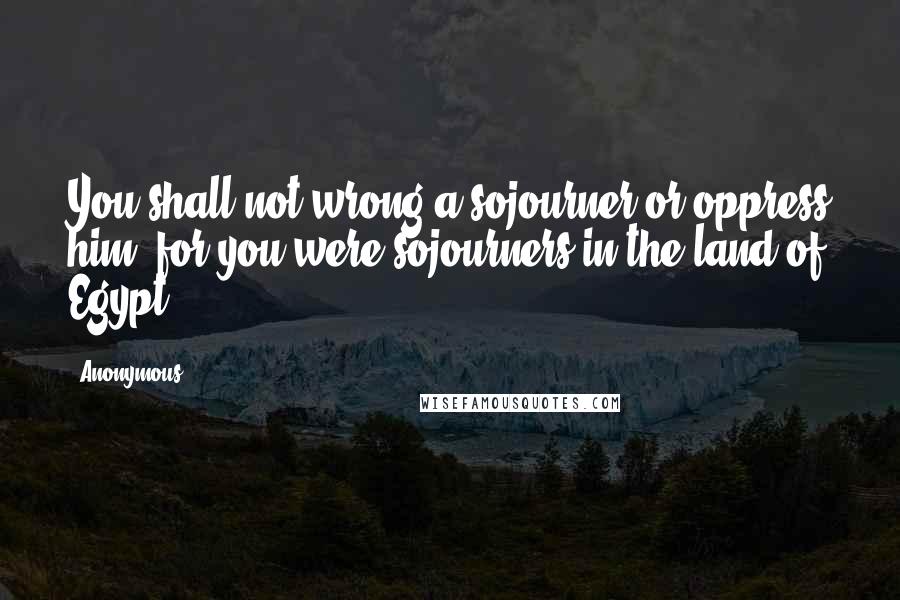 Anonymous Quotes: You shall not wrong a sojourner or oppress him, for you were sojourners in the land of Egypt.