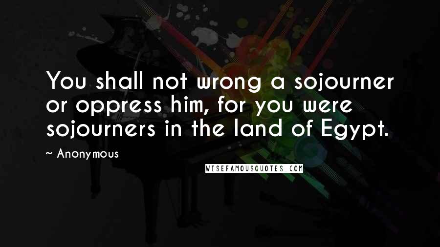 Anonymous Quotes: You shall not wrong a sojourner or oppress him, for you were sojourners in the land of Egypt.