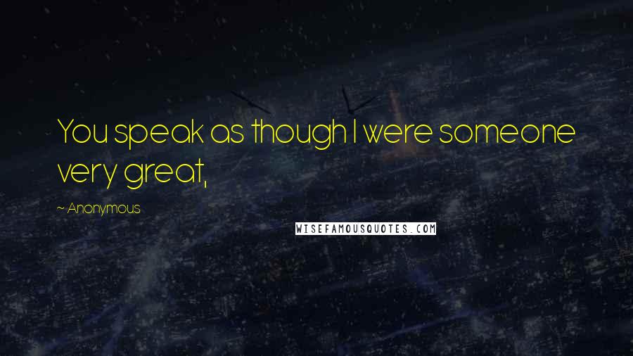 Anonymous Quotes: You speak as though I were someone very great,