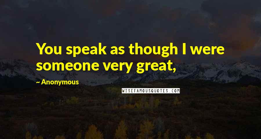 Anonymous Quotes: You speak as though I were someone very great,