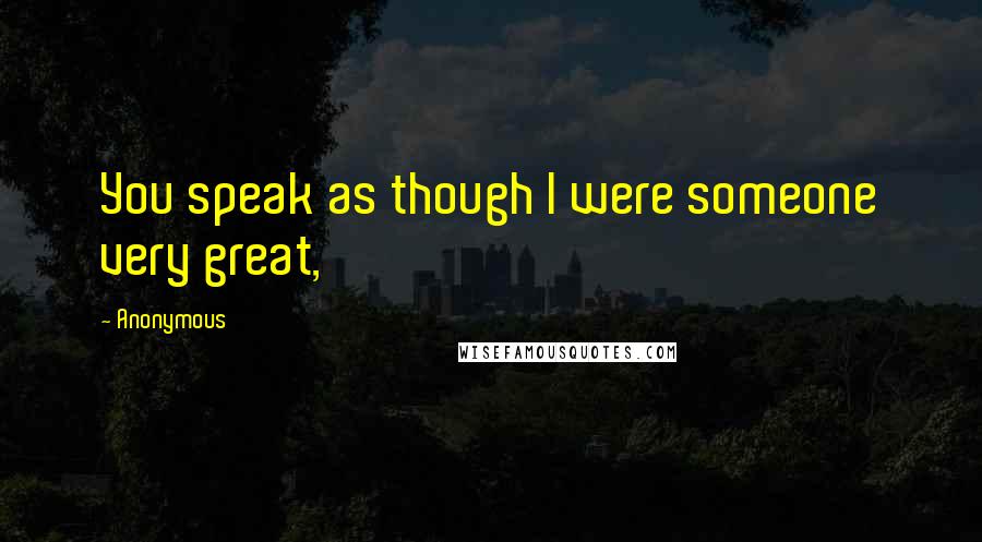 Anonymous Quotes: You speak as though I were someone very great,