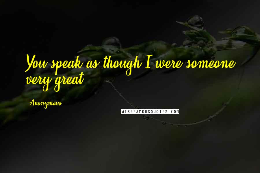 Anonymous Quotes: You speak as though I were someone very great,