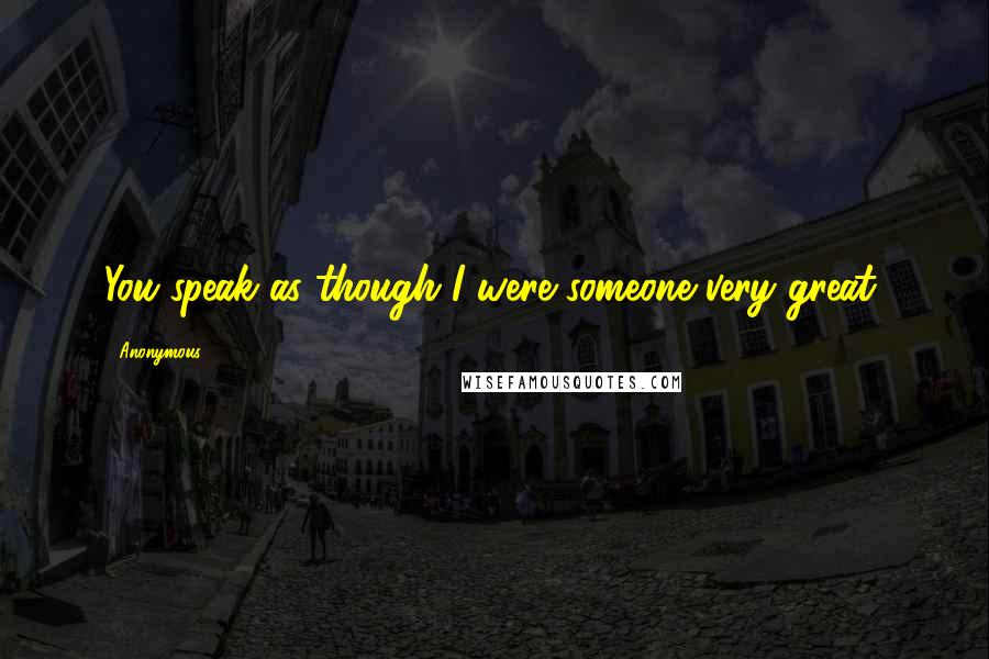 Anonymous Quotes: You speak as though I were someone very great,