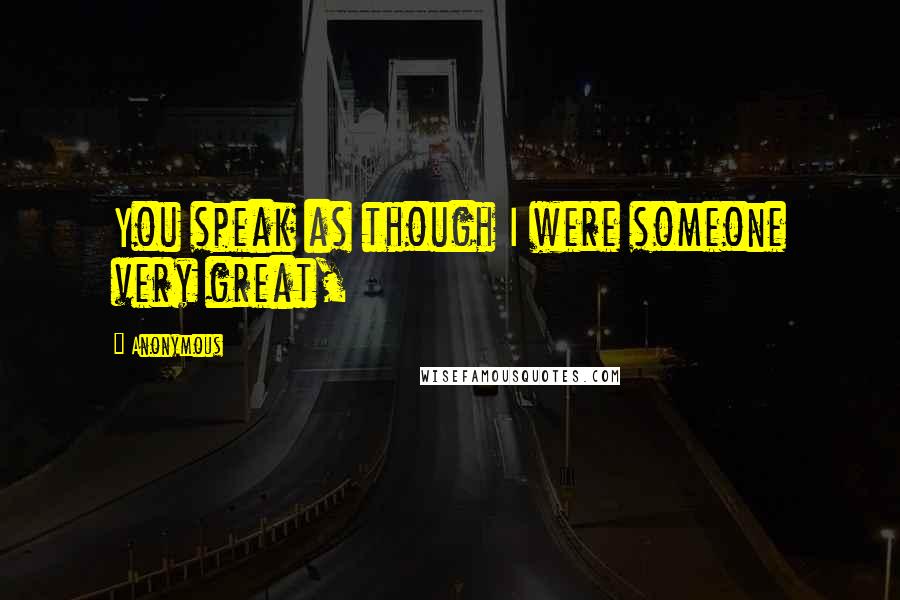 Anonymous Quotes: You speak as though I were someone very great,