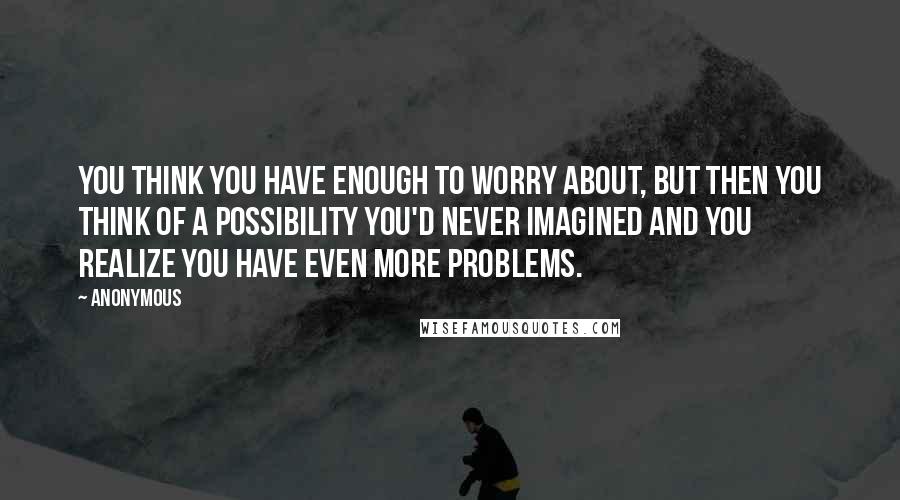 Anonymous Quotes: You think you have enough to worry about, but then you think of a possibility you'd never imagined and you realize you have even more problems.