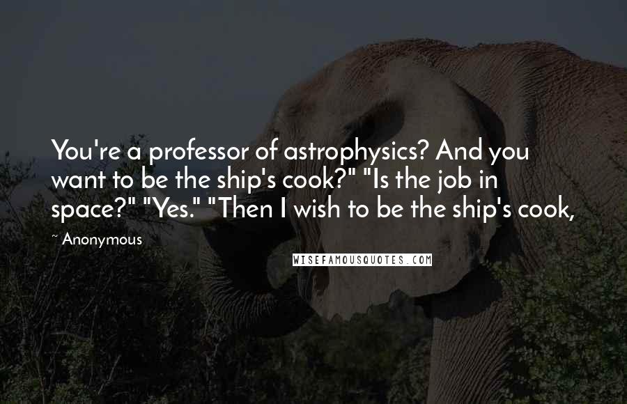 Anonymous Quotes: You're a professor of astrophysics? And you want to be the ship's cook?" "Is the job in space?" "Yes." "Then I wish to be the ship's cook,
