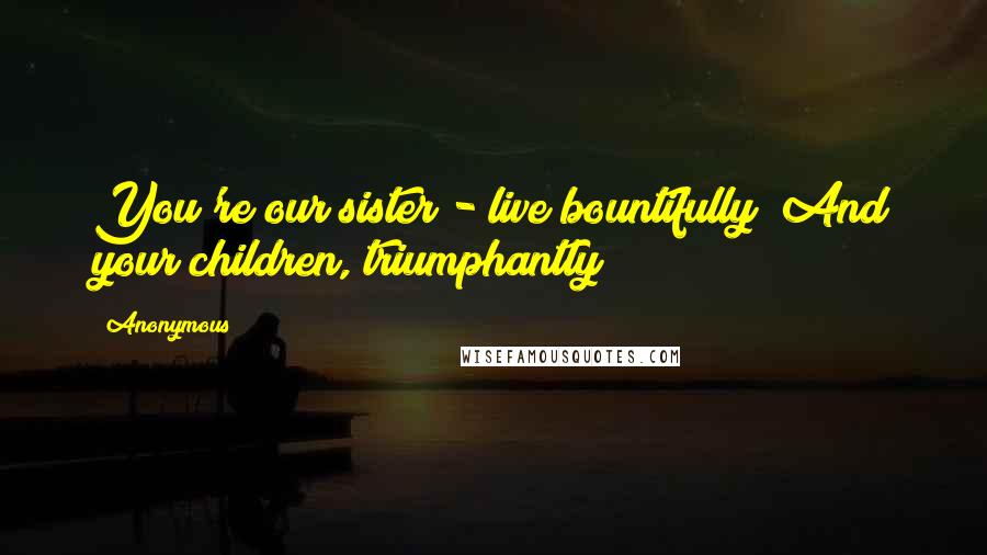 Anonymous Quotes: You're our sister - live bountifully! And your children, triumphantly!