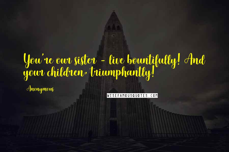 Anonymous Quotes: You're our sister - live bountifully! And your children, triumphantly!
