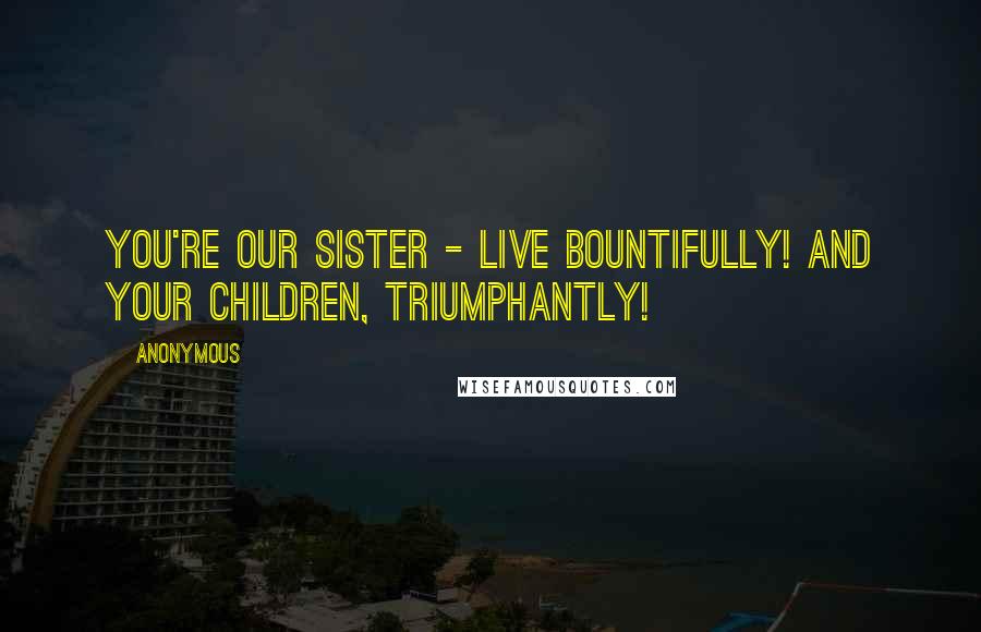 Anonymous Quotes: You're our sister - live bountifully! And your children, triumphantly!
