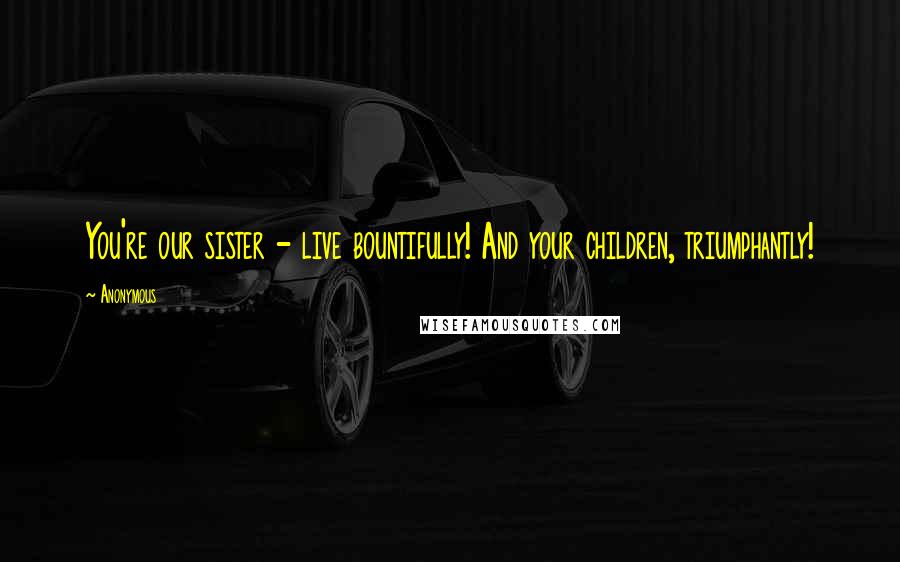 Anonymous Quotes: You're our sister - live bountifully! And your children, triumphantly!