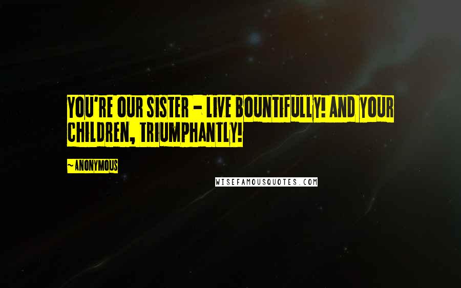Anonymous Quotes: You're our sister - live bountifully! And your children, triumphantly!