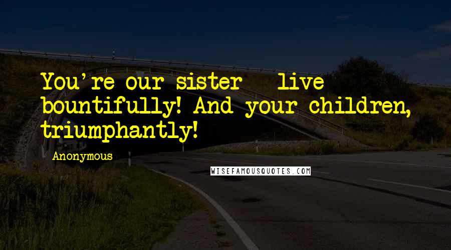 Anonymous Quotes: You're our sister - live bountifully! And your children, triumphantly!