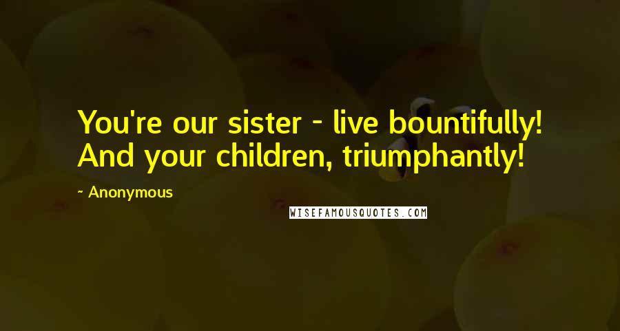 Anonymous Quotes: You're our sister - live bountifully! And your children, triumphantly!
