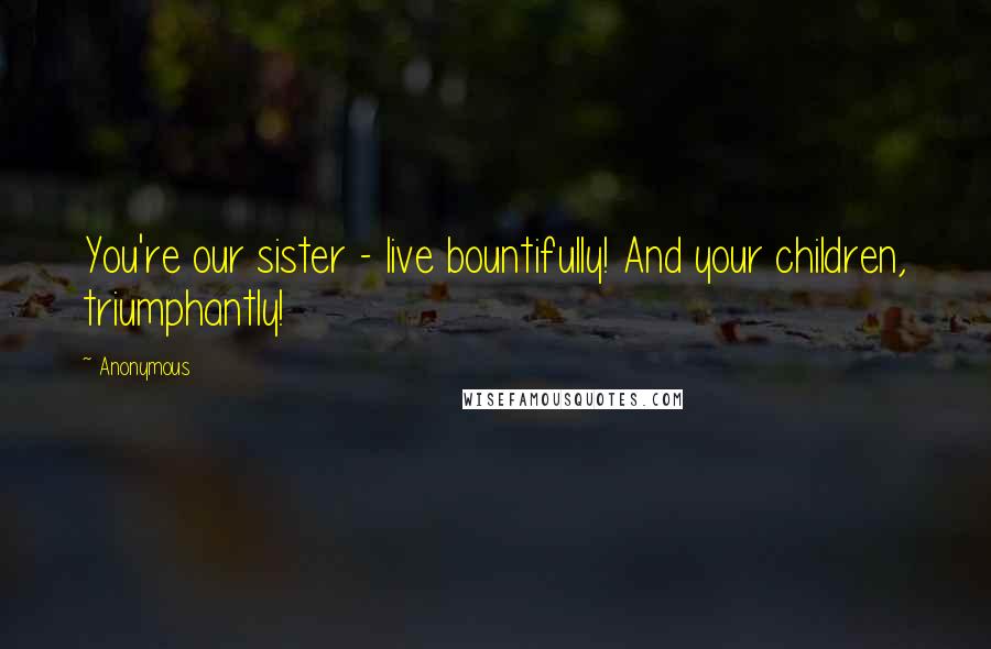 Anonymous Quotes: You're our sister - live bountifully! And your children, triumphantly!