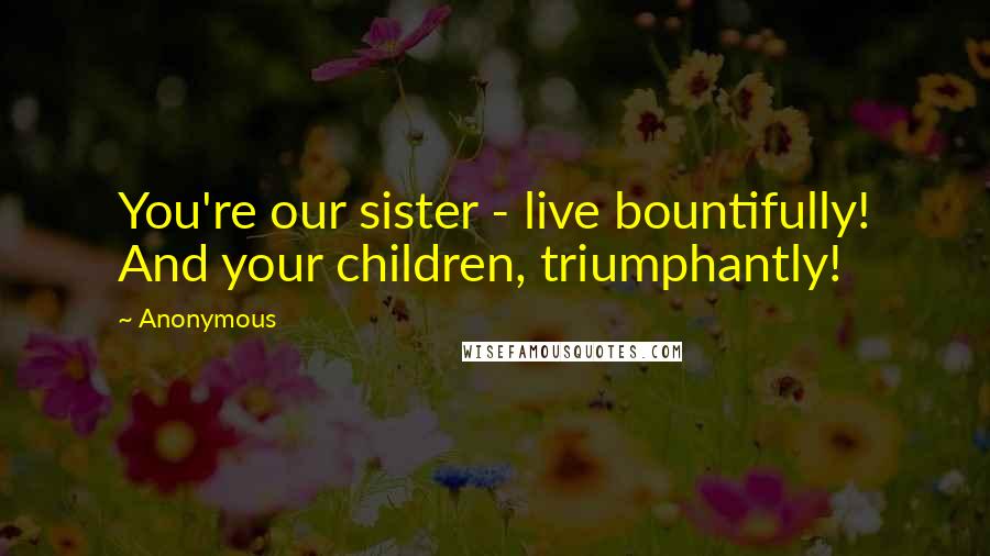 Anonymous Quotes: You're our sister - live bountifully! And your children, triumphantly!