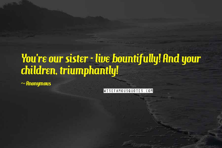 Anonymous Quotes: You're our sister - live bountifully! And your children, triumphantly!