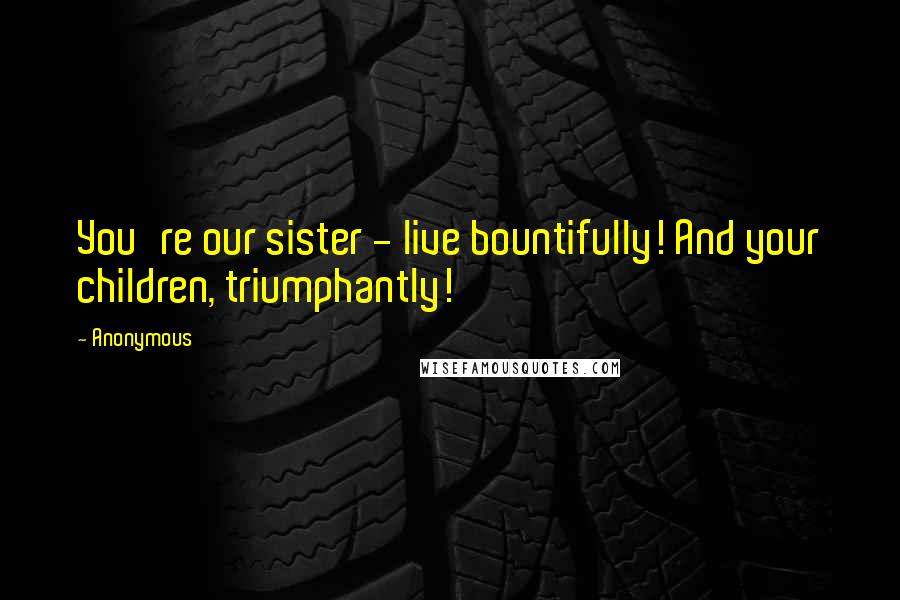Anonymous Quotes: You're our sister - live bountifully! And your children, triumphantly!
