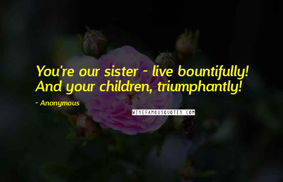Anonymous Quotes: You're our sister - live bountifully! And your children, triumphantly!