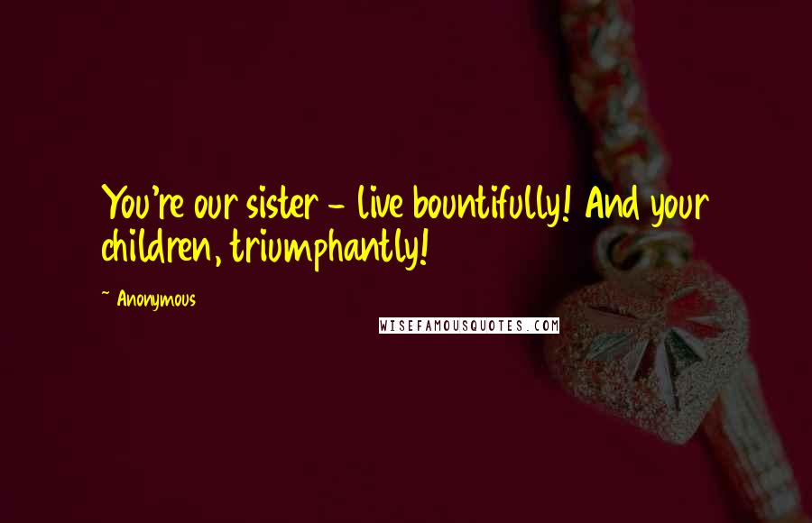 Anonymous Quotes: You're our sister - live bountifully! And your children, triumphantly!