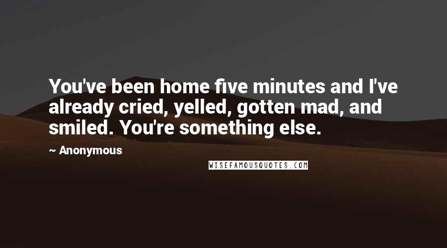 Anonymous Quotes: You've been home five minutes and I've already cried, yelled, gotten mad, and smiled. You're something else.