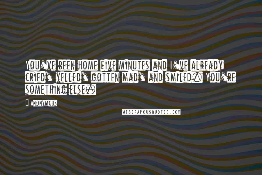 Anonymous Quotes: You've been home five minutes and I've already cried, yelled, gotten mad, and smiled. You're something else.