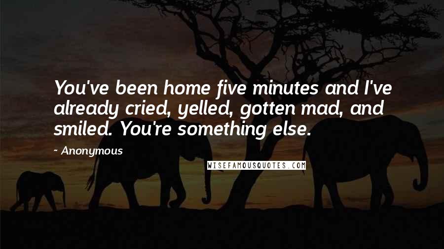 Anonymous Quotes: You've been home five minutes and I've already cried, yelled, gotten mad, and smiled. You're something else.