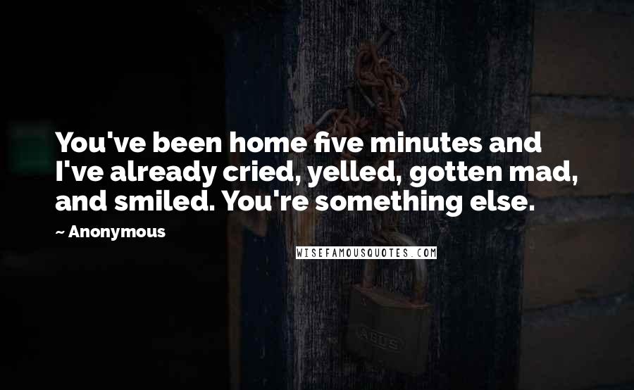 Anonymous Quotes: You've been home five minutes and I've already cried, yelled, gotten mad, and smiled. You're something else.