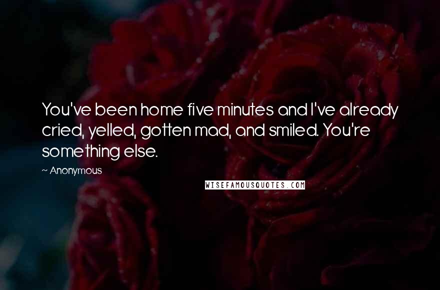 Anonymous Quotes: You've been home five minutes and I've already cried, yelled, gotten mad, and smiled. You're something else.