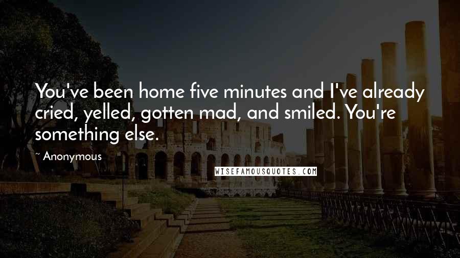 Anonymous Quotes: You've been home five minutes and I've already cried, yelled, gotten mad, and smiled. You're something else.