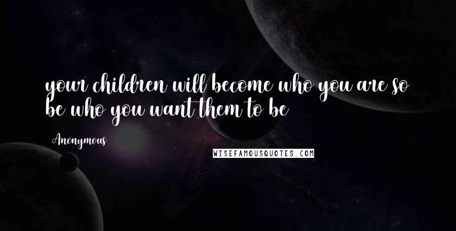 Anonymous Quotes: your children will become who you are so be who you want them to be