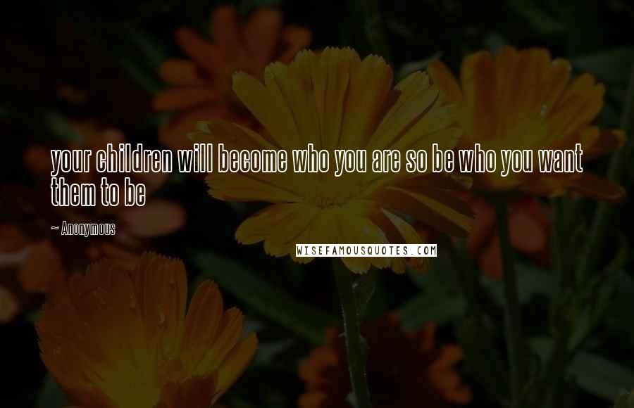 Anonymous Quotes: your children will become who you are so be who you want them to be
