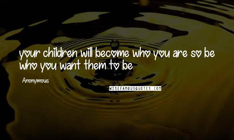 Anonymous Quotes: your children will become who you are so be who you want them to be