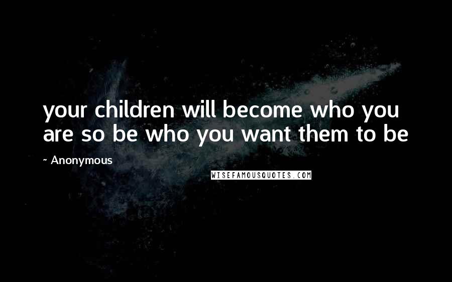 Anonymous Quotes: your children will become who you are so be who you want them to be