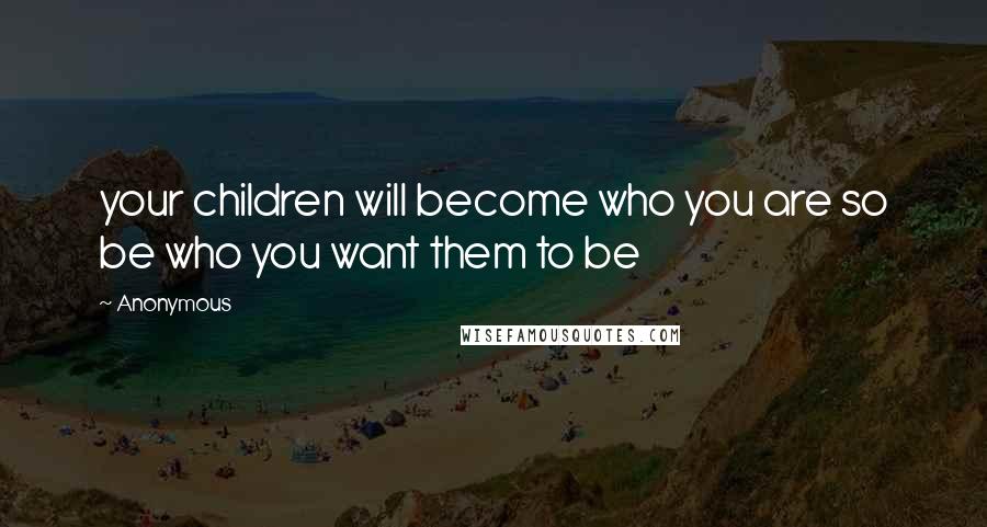 Anonymous Quotes: your children will become who you are so be who you want them to be