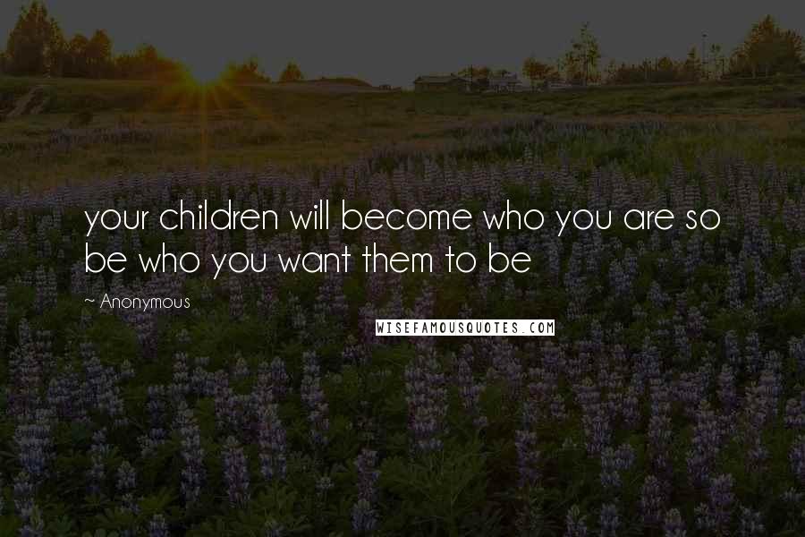 Anonymous Quotes: your children will become who you are so be who you want them to be
