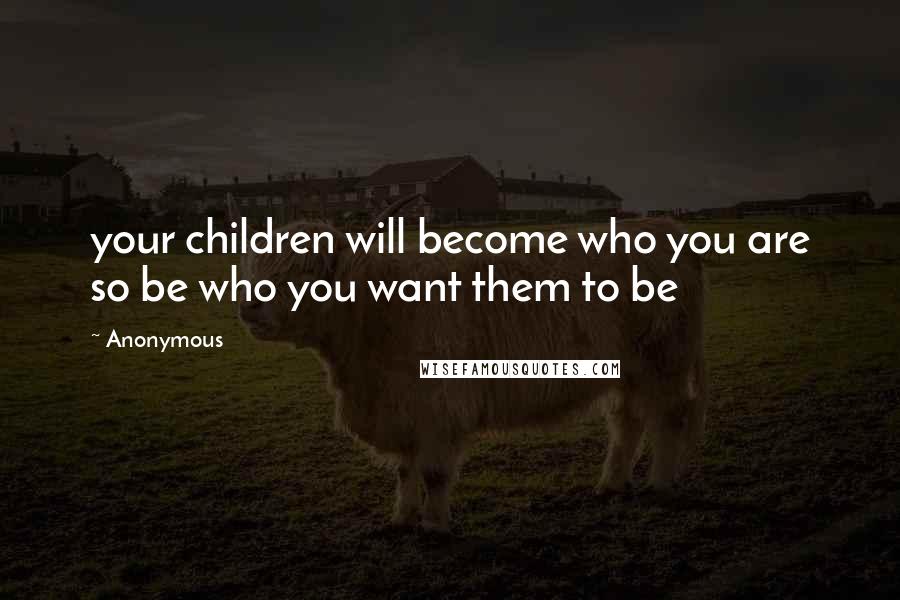 Anonymous Quotes: your children will become who you are so be who you want them to be