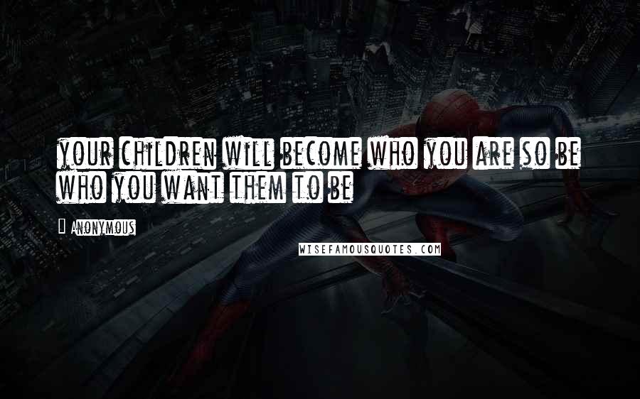 Anonymous Quotes: your children will become who you are so be who you want them to be