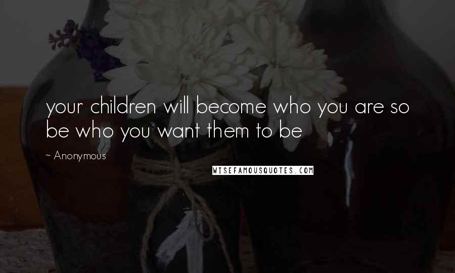 Anonymous Quotes: your children will become who you are so be who you want them to be
