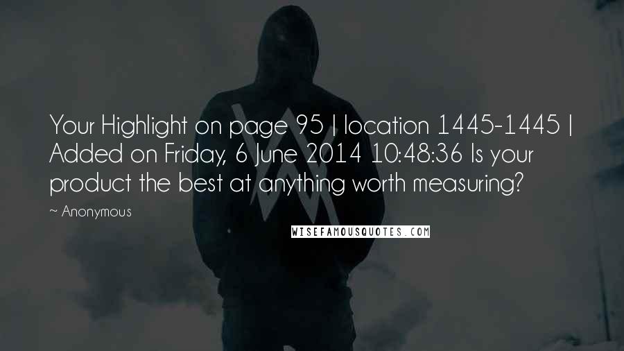 Anonymous Quotes: Your Highlight on page 95 | location 1445-1445 | Added on Friday, 6 June 2014 10:48:36 Is your product the best at anything worth measuring?