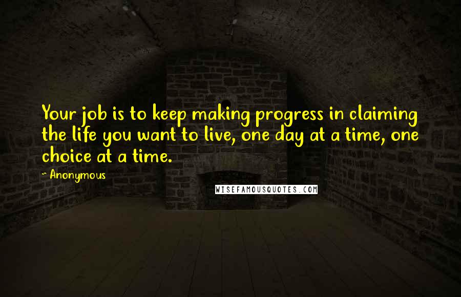 Anonymous Quotes: Your job is to keep making progress in claiming the life you want to live, one day at a time, one choice at a time.