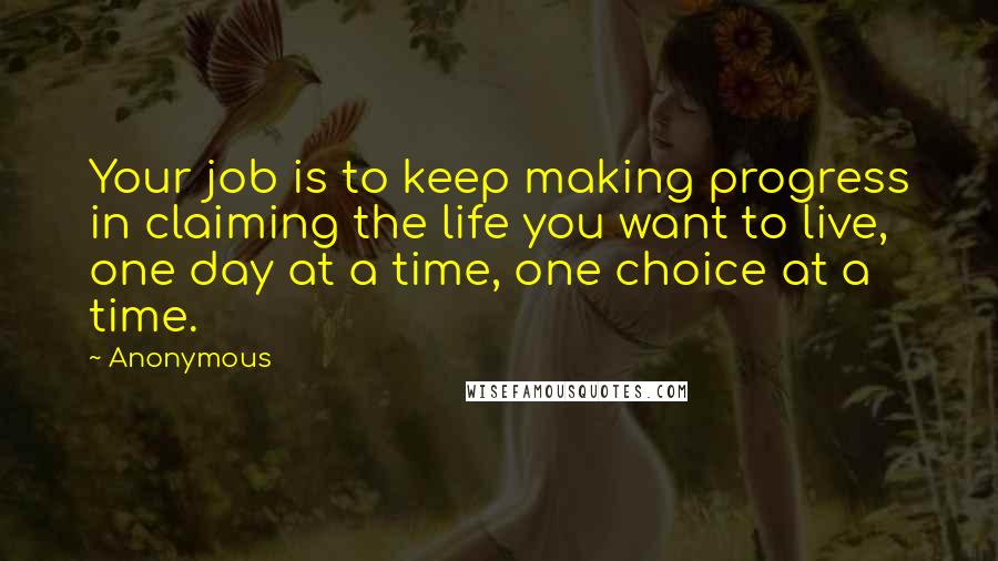 Anonymous Quotes: Your job is to keep making progress in claiming the life you want to live, one day at a time, one choice at a time.