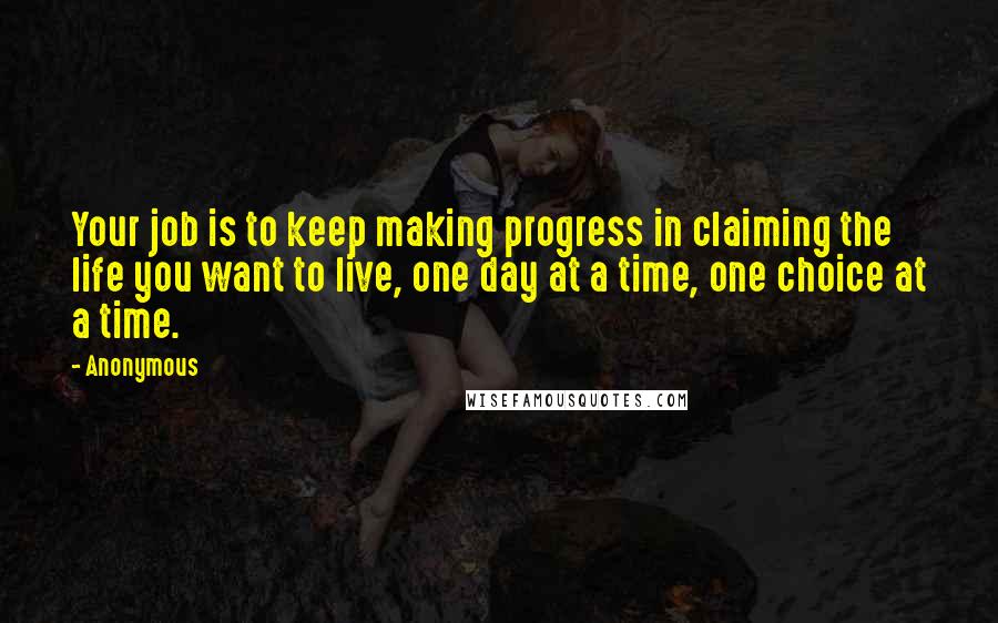 Anonymous Quotes: Your job is to keep making progress in claiming the life you want to live, one day at a time, one choice at a time.