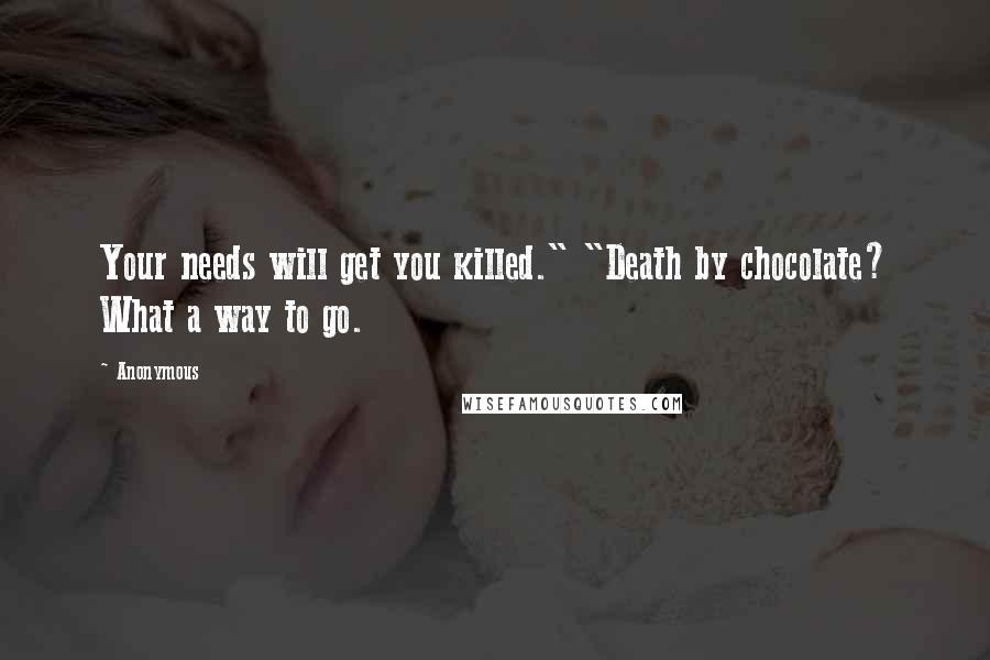 Anonymous Quotes: Your needs will get you killed." "Death by chocolate? What a way to go.