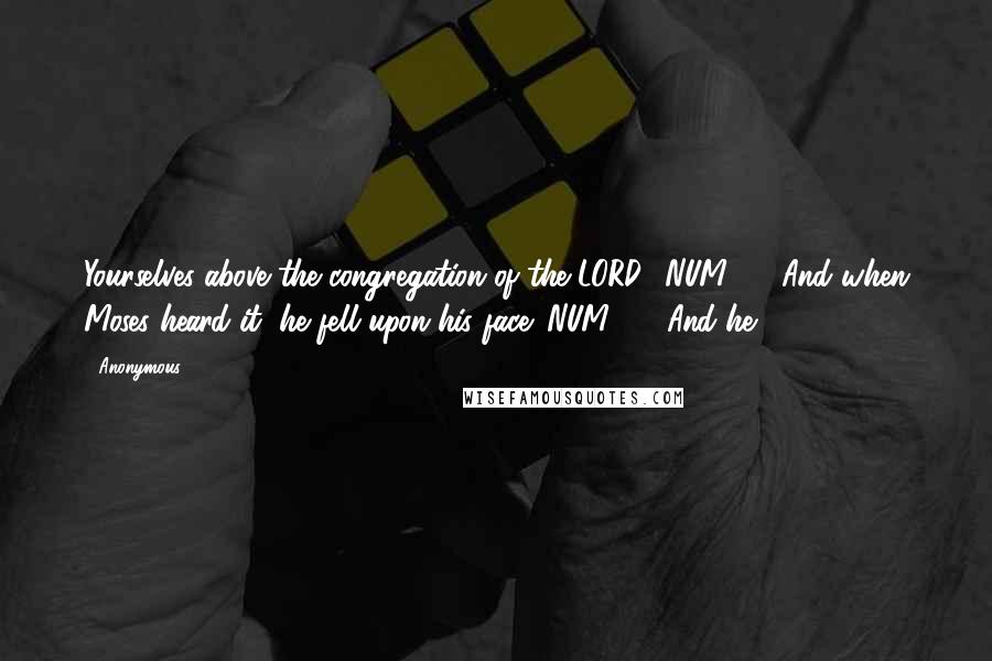 Anonymous Quotes: Yourselves above the congregation of the LORD? NUM16.4 And when Moses heard it, he fell upon his face: NUM16.5 And he