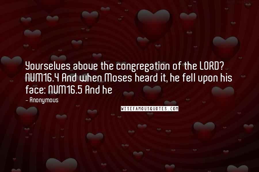 Anonymous Quotes: Yourselves above the congregation of the LORD? NUM16.4 And when Moses heard it, he fell upon his face: NUM16.5 And he