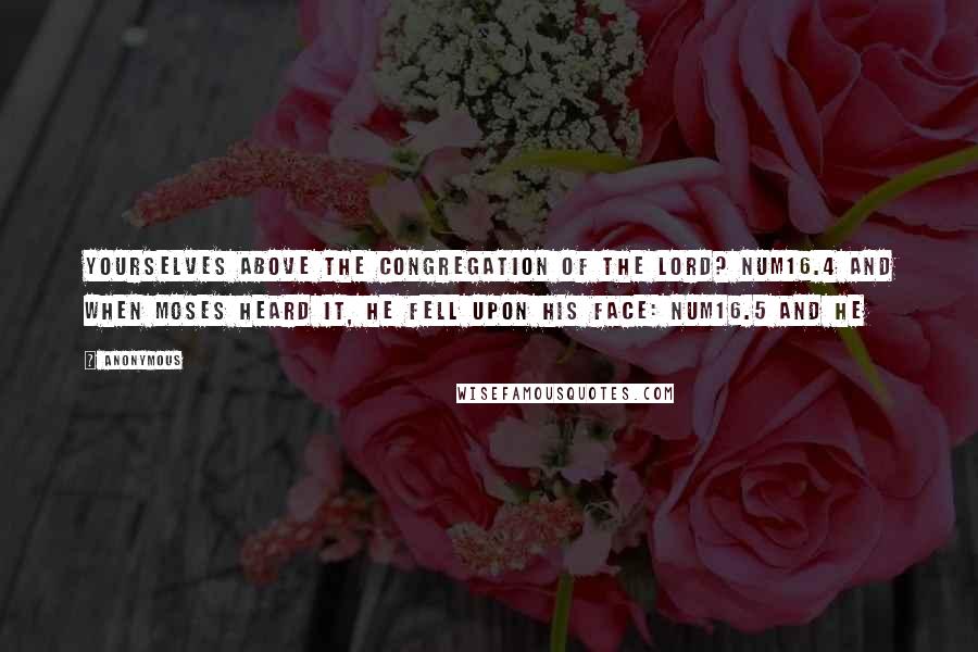 Anonymous Quotes: Yourselves above the congregation of the LORD? NUM16.4 And when Moses heard it, he fell upon his face: NUM16.5 And he