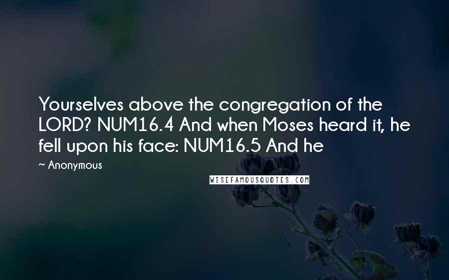 Anonymous Quotes: Yourselves above the congregation of the LORD? NUM16.4 And when Moses heard it, he fell upon his face: NUM16.5 And he