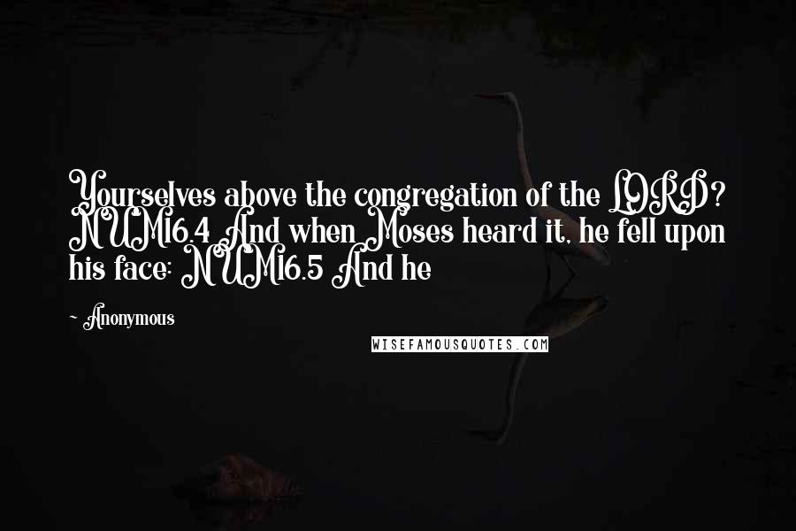 Anonymous Quotes: Yourselves above the congregation of the LORD? NUM16.4 And when Moses heard it, he fell upon his face: NUM16.5 And he